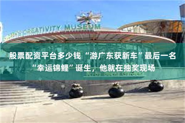股票配资平台多少钱 “游广东获新车”最后一名“幸运锦鲤”诞生，他就在抽奖现场