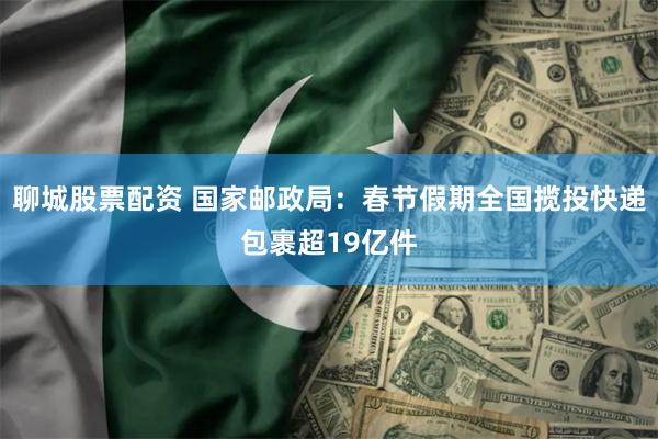 聊城股票配资 国家邮政局:春节假期全国揽投快递包裹超19亿件