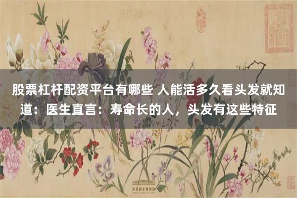 股票杠杆配资平台有哪些 人能活多久看头发就知道：医生直言：寿命长的人，头发有这些特征