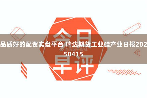 品质好的配资实盘平台 瑞达期货工业硅产业日报20250415
