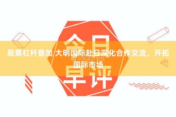 股票杠杆叠加 大明国际赴日深化合作交流，开拓国际市场