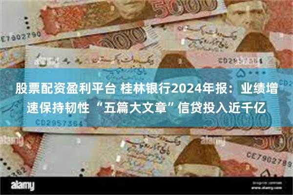 股票配资盈利平台 桂林银行2024年报：业绩增速保持韧性 “五篇大文章”信贷投入近千亿