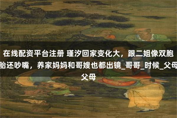 在线配资平台注册 瑾汐回家变化大，跟二姐像双胞胎还吵嘴，养家妈妈和哥嫂也都出镜_哥哥_时候_父母