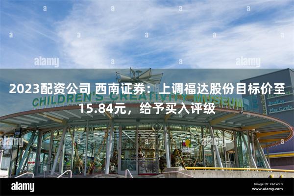 2023配资公司 西南证券：上调福达股份目标价至15.84元，给予买入评级
