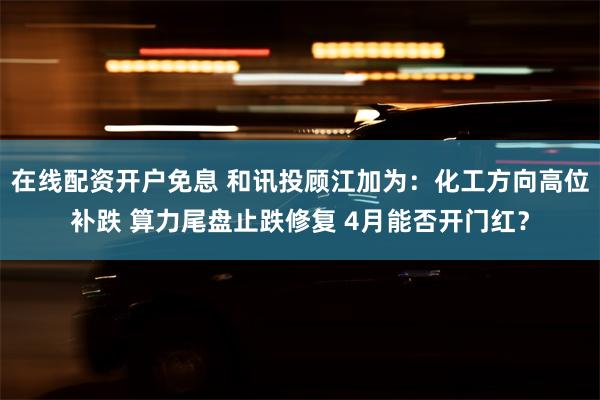 在线配资开户免息 和讯投顾江加为：化工方向高位补跌 算力尾盘止跌修复 4月能否开门红？