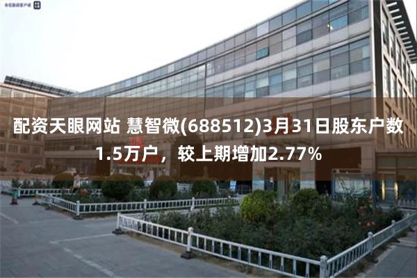 配资天眼网站 慧智微(688512)3月31日股东户数1.5万户，较上期增加2.77%