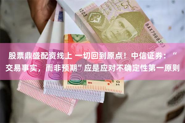 股票鼎盛配资线上 一切回到原点！中信证券：“交易事实，而非预期”应是应对不确定性第一原则