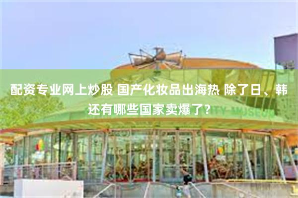配资专业网上炒股 国产化妆品出海热 除了日、韩还有哪些国家卖爆了？