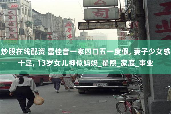 炒股在线配资 雷佳音一家四口五一度假, 妻子少女感十足, 13岁女儿神似妈妈_翟煦_家庭_事业
