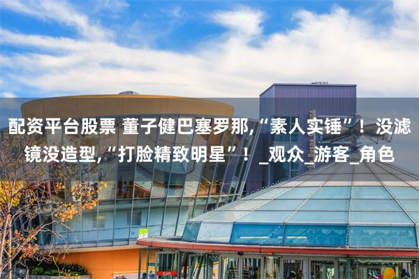 配资平台股票 董子健巴塞罗那,“素人实锤”！没滤镜没造型,“打脸精致明星”！_观众_游客_角色