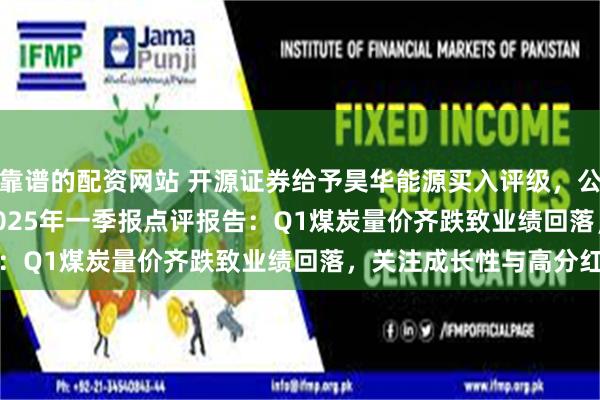靠谱的配资网站 开源证券给予昊华能源买入评级，公司2024年报&2025年一季报点评报告：Q1煤炭量价齐跌致业绩回落，关注成长性与高分红