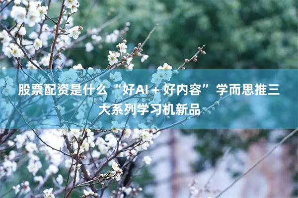 股票配资是什么 “好AI + 好内容” 学而思推三大系列学习机新品