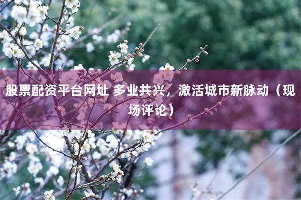 股票配资平台网址 多业共兴，激活城市新脉动（现场评论）