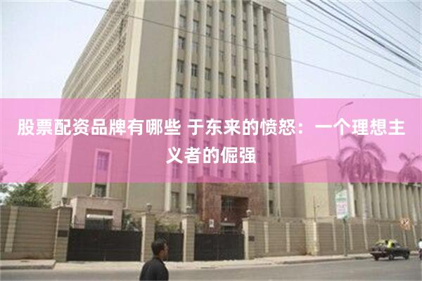 股票配资品牌有哪些 于东来的愤怒：一个理想主义者的倔强