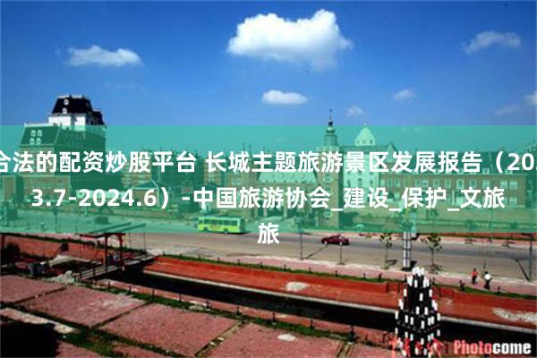 合法的配资炒股平台 长城主题旅游景区发展报告（2023.7-2024.6）-中国旅游协会_建设_保护_文旅