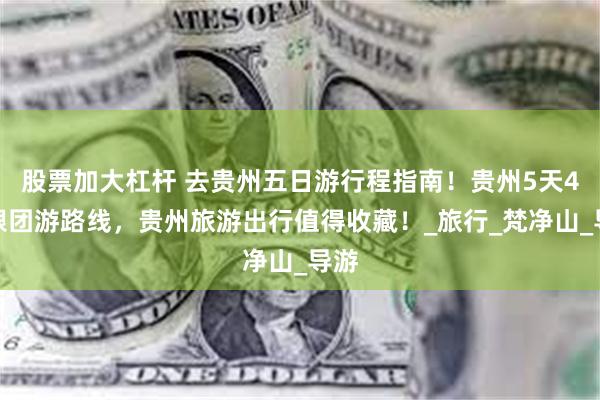 股票加大杠杆 去贵州五日游行程指南！贵州5天4晚跟团游路线，贵州旅游出行值得收藏！_旅行_梵净山_导游