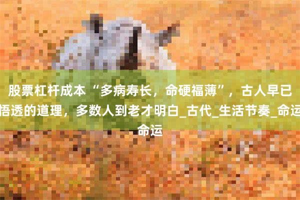 股票杠杆成本 “多病寿长，命硬福薄”，古人早已悟透的道理，多数人到老才明白_古代_生活节奏_命运