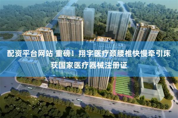 配资平台网站 重磅!翔宇医疗颈腰椎快慢牵引床获国家医疗器械注册证