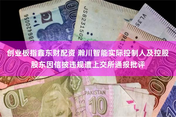 创业板指鑫东财配资 瀚川智能实际控制人及控股股东因信披违规遭上交所通报批评