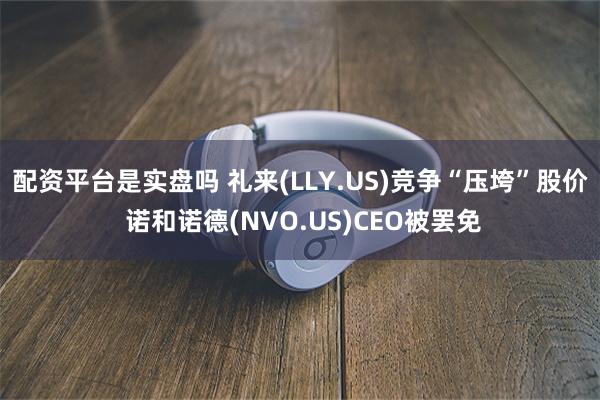 配资平台是实盘吗 礼来(LLY.US)竞争“压垮”股价 诺和诺德(NVO.US)CEO被罢免