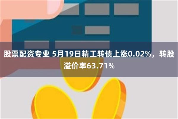 股票配资专业 5月19日精工转债上涨0.02%，转股溢价率63.71%