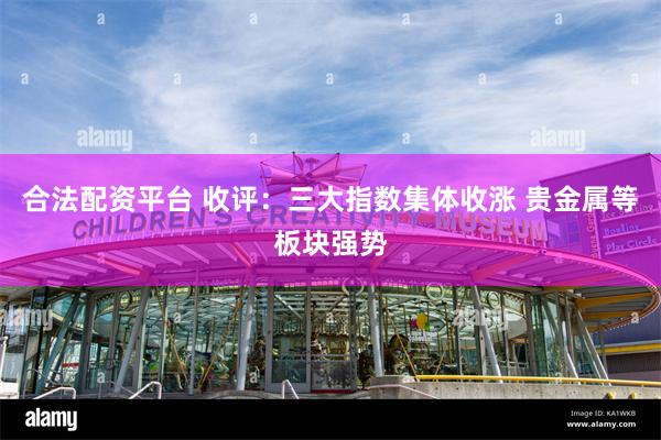 合法配资平台 收评：三大指数集体收涨 贵金属等板块强势