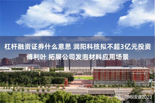 杠杆融资证券什么意思 润阳科技拟不超3亿元投资傅利叶 拓展公司发泡材料应用场景