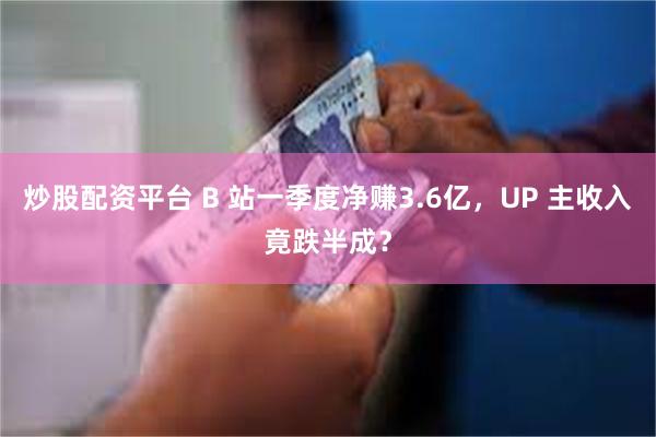 炒股配资平台 B 站一季度净赚3.6亿，UP 主收入竟跌半成？