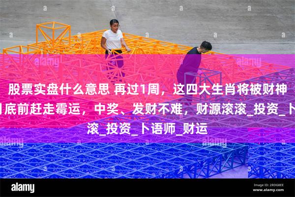 股票实盘什么意思 再过1周，这四大生肖将被财神爷点名，月底前赶走霉运，中奖、发财不难，财源滚滚_投资_卜语师_财运