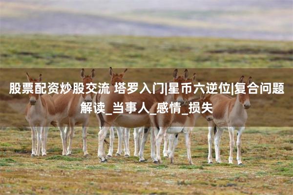 股票配资炒股交流 塔罗入门|星币六逆位|复合问题解读_当事人_感情_损失