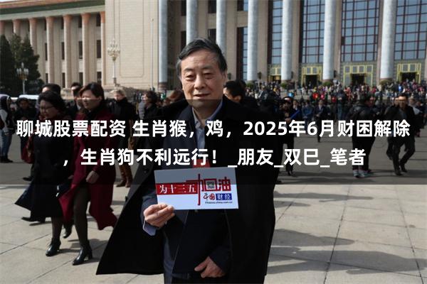 聊城股票配资 生肖猴，鸡，2025年6月财困解除，生肖狗不利远行！_朋友_双巳_笔者