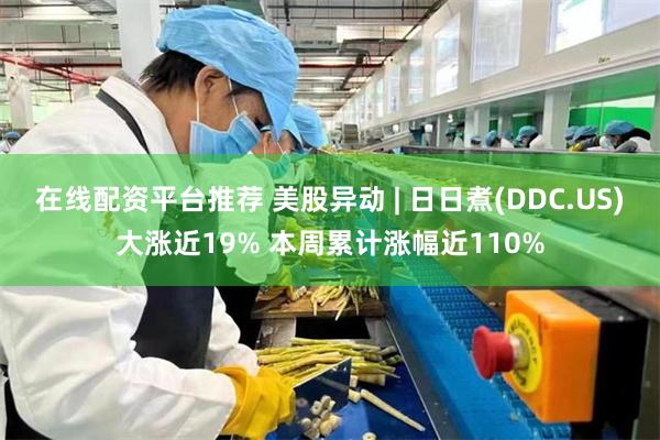 在线配资平台推荐 美股异动 | 日日煮(DDC.US)大涨近19% 本周累计涨幅近110%