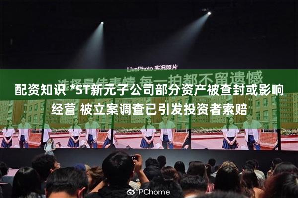 配资知识 *ST新元子公司部分资产被查封或影响经营 被立案调查已引发投资者索赔