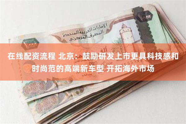 在线配资流程 北京：鼓励研发上市更具科技感和时尚范的高端新车型 开拓海外市场