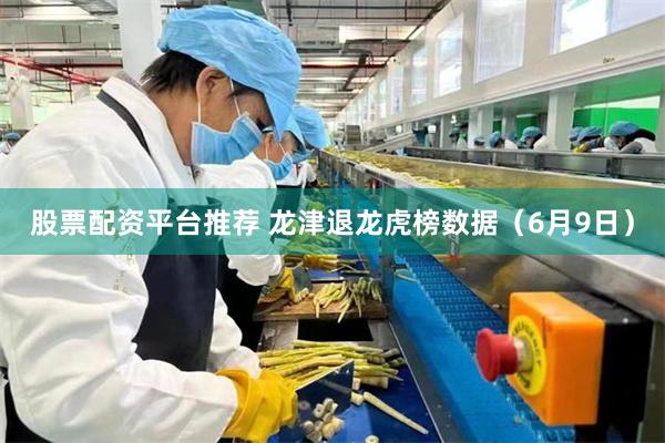 股票配资平台推荐 龙津退龙虎榜数据（6月9日）