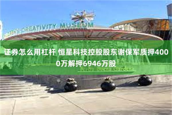 证券怎么用杠杆 恒星科技控股股东谢保军质押4000万解押6946万股