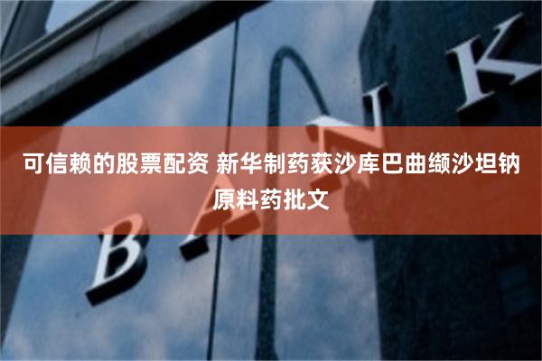 可信赖的股票配资 新华制药获沙库巴曲缬沙坦钠原料药批文