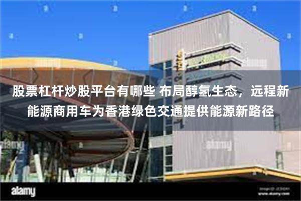 股票杠杆炒股平台有哪些 布局醇氢生态，远程新能源商用车为香港绿色交通提供能源新路径