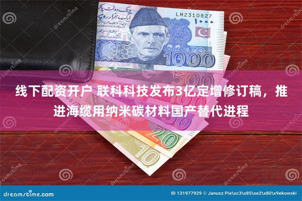 线下配资开户 联科科技发布3亿定增修订稿，推进海缆用纳米碳材料国产替代进程