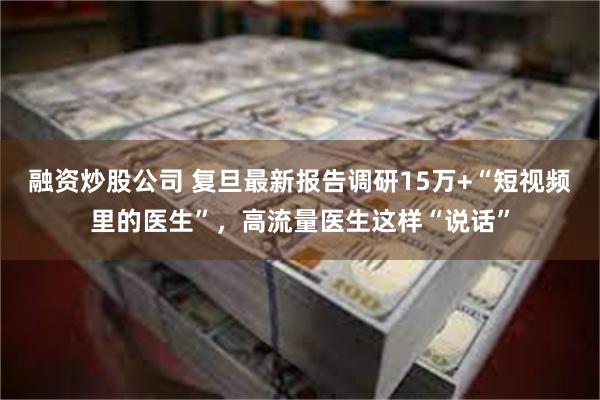 融资炒股公司 复旦最新报告调研15万+“短视频里的医生”，高流量医生这样“说话”