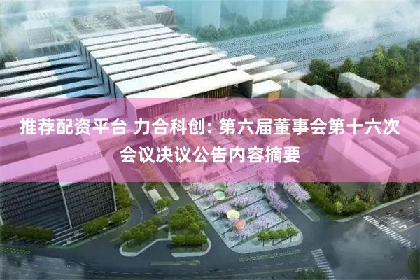 推荐配资平台 力合科创: 第六届董事会第十六次会议决议公告内容摘要