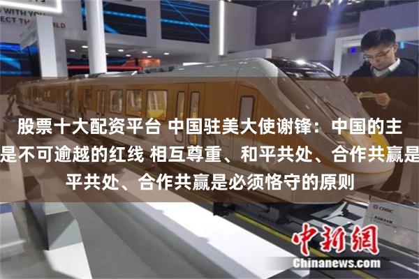 股票十大配资平台 中国驻美大使谢锋：中国的主权安全发展利益是不可逾越的红线 相互尊重、和平共处、合作共赢是必须恪守的原则