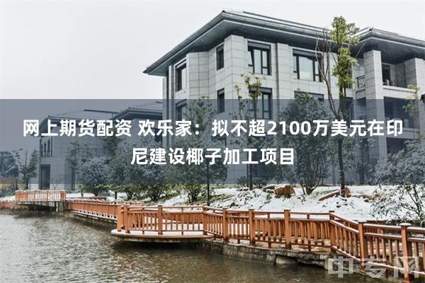 网上期货配资 欢乐家：拟不超2100万美元在印尼建设椰子加工项目