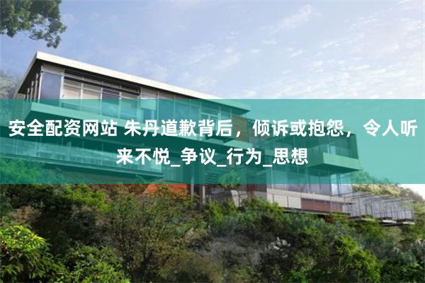 安全配资网站 朱丹道歉背后，倾诉或抱怨，令人听来不悦_争议_行为_思想