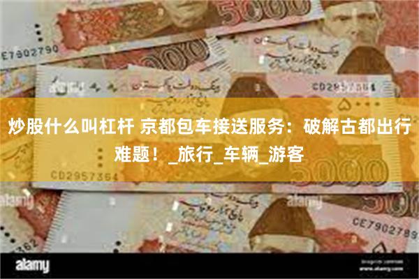 炒股什么叫杠杆 京都包车接送服务：破解古都出行难题！_旅行_车辆_游客