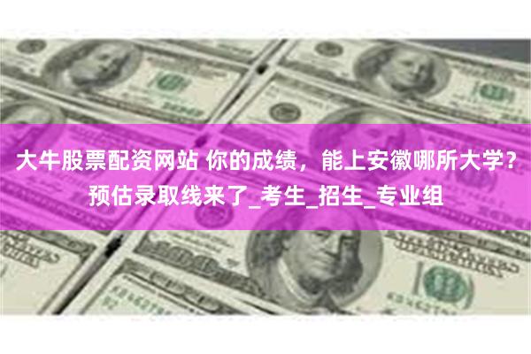 大牛股票配资网站 你的成绩，能上安徽哪所大学？预估录取线来了_考生_招生_专业组