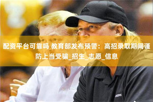配资平台可靠吗 教育部发布预警：高招录取期间谨防上当受骗_招生_志愿_信息