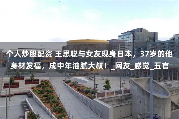 个人炒股配资 王思聪与女友现身日本，37岁的他身材发福，成中年油腻大叔！_网友_感觉_五官