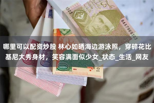 哪里可以配资炒股 林心如晒海边游泳照，穿碎花比基尼大秀身材，笑容满面似少女_状态_生活_网友