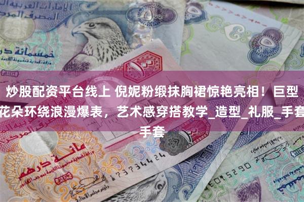 炒股配资平台线上 倪妮粉缎抹胸裙惊艳亮相！巨型花朵环绕浪漫爆表，艺术感穿搭教学_造型_礼服_手套